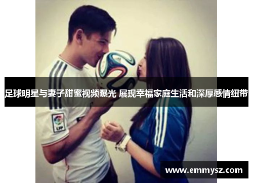 足球明星与妻子甜蜜视频曝光 展现幸福家庭生活和深厚感情纽带