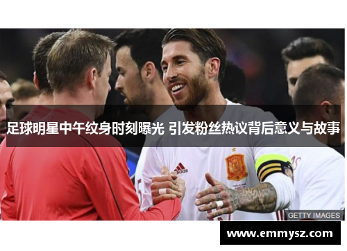 足球明星中午纹身时刻曝光 引发粉丝热议背后意义与故事