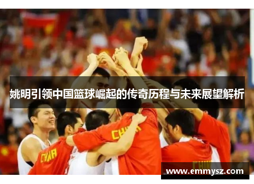 姚明引领中国篮球崛起的传奇历程与未来展望解析