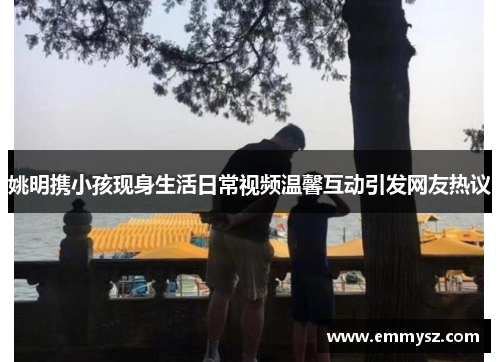 姚明携小孩现身生活日常视频温馨互动引发网友热议