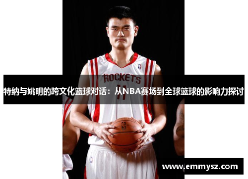 特纳与姚明的跨文化篮球对话：从NBA赛场到全球篮球的影响力探讨