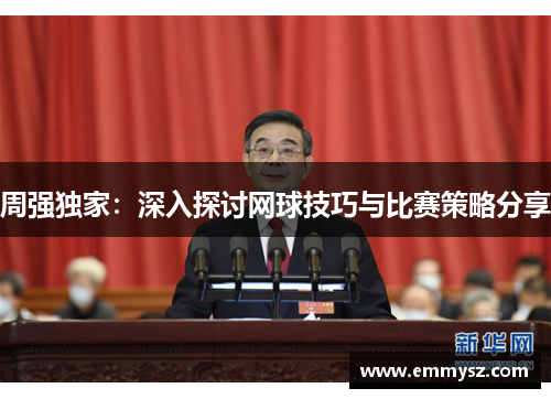 周强独家：深入探讨网球技巧与比赛策略分享