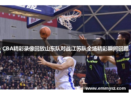 CBA精彩录像回放山东队对战江苏队全场精彩瞬间回顾